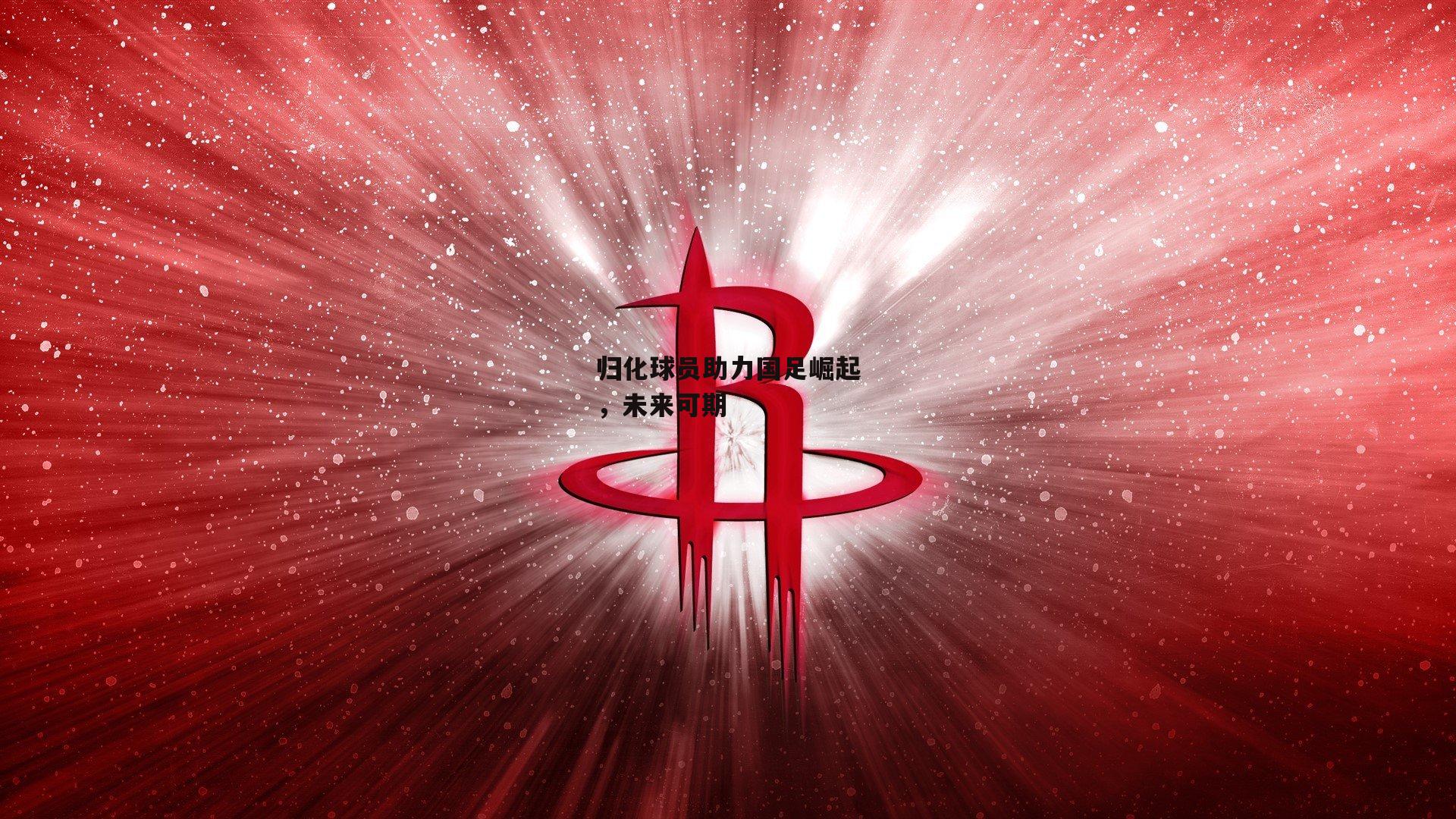 归化球员助力国足崛起,未来可期