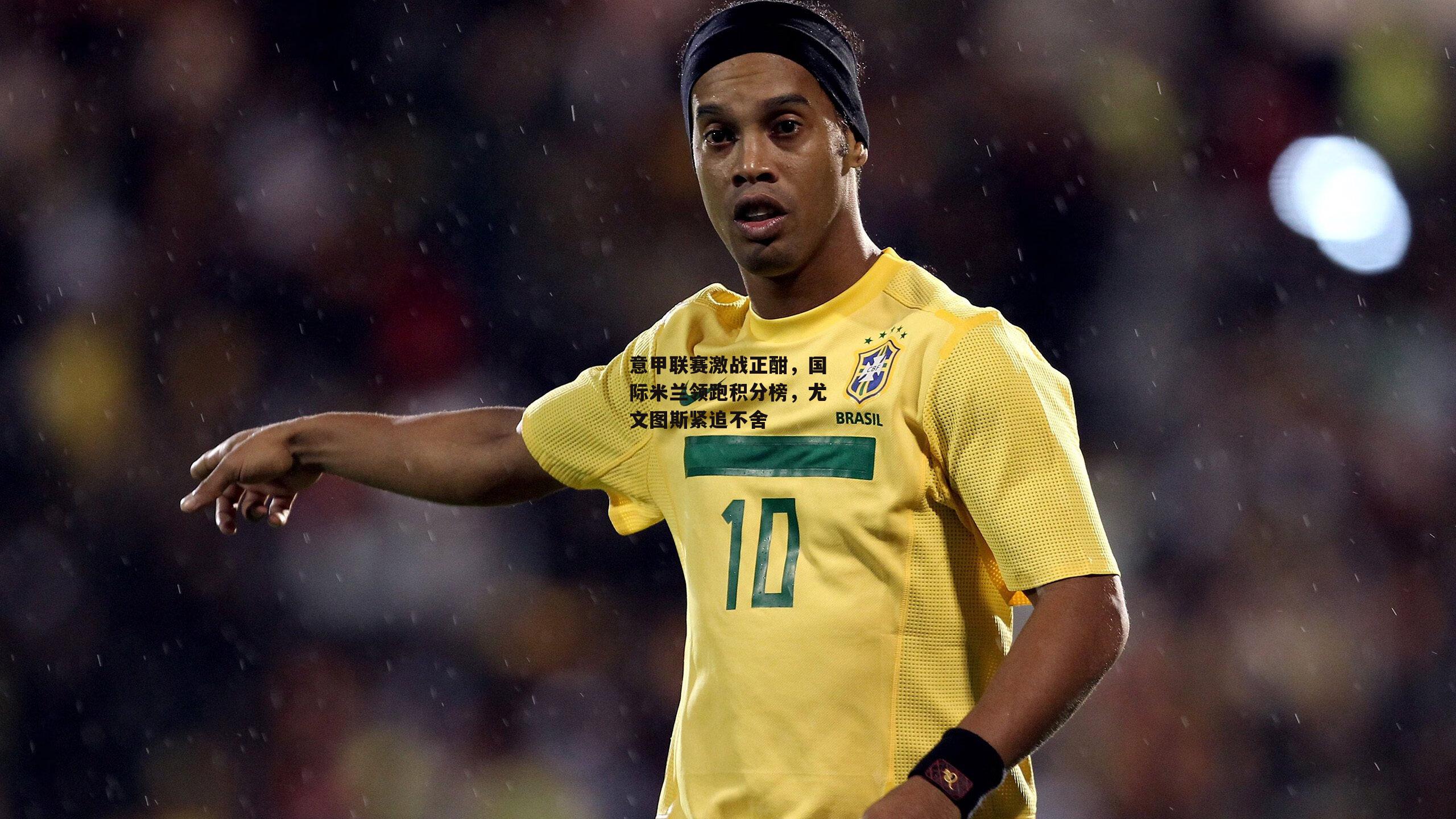 意甲联赛激战正酣，国际米兰领跑积分榜，尤